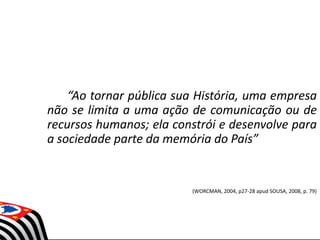 “Ao tornar pública sua História, uma empresa
não se limita a uma ação de comunicação ou de
recursos humanos; ela constrói e desenvolve para
a sociedade parte da memória do País”
(WORCMAN, 2004, p27-28 apud SOUSA, 2008, p. 79)
 