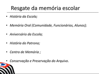 Resgate da memória escolar
• História da Escola;
• Memória Oral (Comunidade, Funcionários, Alunos);
• Aniversário da Escola;
• História do Patrono;
• Centro de Memória ;
• Conservação e Preservação do Arquivo.
 