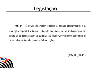 Legislação
Art. 1º - É dever do Poder Público a gestão documental e a
proteção especial a documentos de arquivos, como instrumento de
apoio à administração, à cultura, ao desenvolvimento científico e
como elementos de prova e informação.
(BRASIL, 1991)
 
