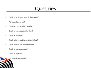 Questões
• Quais os principais marcos de sua vida?
• Por que são marcos?
• Como era sua primeira escola?
• Quais as pessoas significativas?
• Quais as escolhas?
• Quais valores nortearam as escolhas?
• Quais valores são permanentes?
• Quais se transformaram?
• Quais as rupturas?
• Por que são rupturas?
 