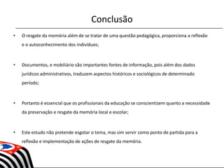 Conclusão
• O resgate da memória além de se tratar de uma questão pedagógica, proporciona a reflexão
e o autoconhecimento dos indivíduos;
• Documentos, e mobiliário são importantes fontes de informação, pois além dos dados
jurídicos administrativos, traduzem aspectos históricos e sociológicos de determinado
período;
• Portanto é essencial que os profissionais da educação se conscientizem quanto a necessidade
da preservação e resgate da memória local e escolar;
• Este estudo não pretende esgotar o tema, mas sim servir como ponto de partida para a
reflexão e implementação de ações de resgate da memória.
 