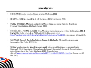 REFERÊNCIAS
• DICIONÁRIO Houaiss conciso. Rio de Janeiro: Moderna, 2011
• LE GOFF, J. História e memória. 5. ed. Campinas: Editora Unicamp, 2003.
• MUSEU DA PESSOA. Memória social: Uma Metodologia que conta Histórias de Vida e o
Desenvolvimento Local. São Paulo: Senac, 2008;
• RUEDA V. M. S.; FREITAS, A.; VALSS, V. M. Memória Institucional: uma revisão de literatura. CRB-8
Digital, São Paulo, v. 4, n. 1, p. 78-89, abr. 2011. Disponível em: <
http://revista.crb8.org.br/index.php/crb8digital/article/viewFile/62/64>. Acesso em: 12 nov 2015.
• SÃO PAULO (Estado). Currículo oficial do Estado de São Paulo: Ciências Humanas e suas
tecnologias. São Paulo: SEE, 2010.
• SOUSA, Sara Barbosa de. Memória empresarial: interesse utilitarista ou responsabilidade
histórica?. 2010. Dissertação (Mestrado em Cultura e Informação) - Escola de Comunicações e
Artes, University of São Paulo, São Paulo, 2010. Disponível em:
<http://www.teses.usp.br/teses/disponiveis/27/27151/tde-29102010-131012/>. Acesso em: 13
nov 2015.
 