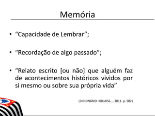 Memória
• “Capacidade de Lembrar”;
• “Recordação de algo passado”;
• “Relato escrito [ou não] que alguém faz
de acontecimentos históricos vividos por
si mesmo ou sobre sua própria vida”
(DICIONÁRIO HOUAISS..., 2011. p. 502)
 