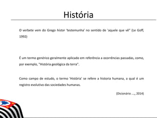 História
O verbete vem do Grego histor 'testemunha' no sentido de 'aquele que vê” (Le Goff,
1992)
É um termo genérico geralmente aplicado em referência a ocorrências passadas, como,
por exemplo, "História geológica da terra".
Como campo de estudo, o termo 'História' se refere a historia humana, a qual é um
registro evolutivo das sociedades humanas.
(Dicionário ...,, 2014)
 