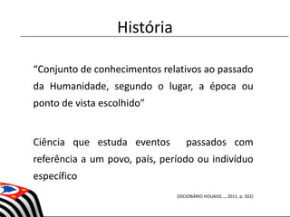 História
“Conjunto de conhecimentos relativos ao passado
da Humanidade, segundo o lugar, a época ou
ponto de vista escolhido”
Ciência que estuda eventos passados com
referência a um povo, país, período ou indivíduo
específico
(DICIONÁRIO HOUAISS..., 2011. p. 502)
 