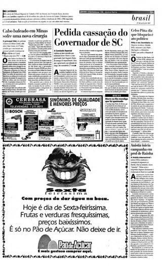 •   ••   •   •   •   r   ,     ..   ..   .. •   .....   ...-....-_P P P . .. P . . . . P




      CAlÓRIOS                                                                                                               OPtl'lfl IFor tal eza · CE , s e x e a - f ef r e                                                                                                      9A
       id~lte db TribuI1nl&gimr
                              aldo TrabaJlIO (TRT)       do PQrollá, los( Fernanda Rosas. decretou
     ror Curih1J1I Oseqüestro deR$ 40 millJÕtS dos cofres do Got1t'T110 do Estado. O di"heiro i para o
pagamento dt prtaJtórios (dtuidils judiciais) rtfrrenttS adébitos trabalhistas dt 1995 e 1996 requeridos
por 2J mil stroidorts. Todas as ações j6transitaram em julgado. ou seja, mio cabem mais recursos.
                                                                                                                                                                                                                                         brasil            27 de j unho de 1997




 Cabo baleado em Minas                                                                                                                                                                                                                  Celso Pitta diz
-sofre uma nova cirurgia                                                          Pedida cassação do                                                                                                                                    que bloqueio é

                                                                                  Governador de se
                                     vímentc vai provocar grandes mu-
                                                                                                                                                                                                                                        ato político
                                     danças na Polícia Militar do Estado.                                                                                                                                                               Pitta e seu Secretário dos
                                     "Nasceuuma nova PM" - disse G0-                                                                                                                                                                    Negócios jurldicos, Edmldo
                                     mes ontem. "Agora eles"descobriram
                                                                                                                                                                                                                                        Brito, atacaram o juiz Pedro .
                                     que soldadose coronéis podem sentar
                                     à mesma mesa para conversar."               A Comissão Especial                        deverá ser lido e votado na segunda-                                                                        Ma rfngol0 eo Mitlisttrio
                                        Sem nunca ter tido atuação políti-        rrjeitouas duas emendas qlle              feira no plenário.                     .                                                                    Público, que ptdiu o bloqueio de
                                     ca. nem em grêmios estudantis. c ca-                                                      Para que o governante seja afasta-                                                                       bensII
                                     bo acabou na liderança e hoje é um
                                                                                 .tmtmxm livrar VLrira e o vice-            do do cargoe processado pelo Legis-
                                                                                                                                                                                                                                                Prefeito de São Pllulo, Cel·
                                                                                  govmuuIor José Augusto Hulst.
                                     slmbolo pMa a trop.I.
                                        O Comandante da Região leste do
                                     "'' ' lo,   gereral J"" l u!> Lopes d.
                                     Silv.a, reuniu-seontem d urante mais
                                                                                  da a",eoÇIJ tk impeacJlment. Para
                                                                                  que o sovtT1umtesejaafastado do
                                                                                                                            lab'oporoime deresponsabilidade,
                                                                                                                            sAo necessários'1J votos, ou seja. dois
                                                                                                                            terços do plenário. Para se manter,
                                                                                                                            VJeira precisa de 14. AComissJo Es-
                                                                                                                                                                                                                                        O       so Pirta (PPB) afirmou on-
                                                                                                                                                                                                                                                                ,
                                                                                                                                                                                                                                                tem que a dec is ão do Juiz
                                                                                                                                                                                                                                        da 12'Vara da Fazenda Pública na
                                                                                  cargo, são neress4rios 27 ootOSll                                                                                                                     Capital paulist.a, Pedro Maringolo,
                                     de três horas com o govem.ador                                                         pecial A!'jeitou as duas e mendas dos
                                                                                                                                                                                                                                        de bloquear seus bens " transcende
                                     Eduardo Azmodo (PSDB ) para d iscu-                                                    deputados peemedebistas João Hen-
                                                                                                                                                                                                                                        o carétee jurfdico" e tem um compo-
                                     tir a crise na Policia Militar do Estado.           Comissão Especial d a As-          rique BIAsi e Herrees de NadaI, que
                                     que culminou com um grave con-
                                     fronto eetre praçase tropas da c0rpo-
                                     ração. mobilizadas para garantir a se-
                                                                                 A       sembléia Legislativade San-
                                                                                         ta Catarina aprovou onte m
                                                                                 em Florilmópo/is o paMW que reco-
                                                                                                                            tentavam livrar Vieira e c vlce-gcver-
                                                                                                                            nador José AugustoHulse, da amea-
                                                                                                                            ça de impeachment.
                                                                                                                                                                                                                                        nente político.
                                                                                                                                                                                                                                           Segundo o Prefeito, a decido é
                                                                                                                                                                                                                                        "violenta, precipitada e arbitrária".
                                                                                                                                                                                                                                        Em suaopiníâo, toda a discussão em
                                     gurança da sede administrativa esta-        menda o impeachmenl do go'ema-               Outras duas autoridades são acu-
                                                                                                                                                                                                                                        tomo da Comissão Parlamentar de
                                     dual, terça-feira,em Be Horiz
                                                               lo      onte.     dor Pau lo Afonso Vicira (pa rtido do      sadas de irregularidades na emissão
                                                                                                                                                                                                                                        Inquérito dos Precatórios está conta-
                                        Silva garantiu que a missào do           Movimento Democránvo Brasileiro-           de título s públicos e S4:'rl0 alvos da
                                                                                                                                                                                                                                        minad a por interesses pollticos.
                                     Exército, acionado a pedido de Me-          PMOB). Com a aprovação do pan>-            votação na segu nda-feira: o Secreta-
                                                                                                                                                                                                                                        "Não resta dúvida de que essaques-
                                     redo , no mesmo d ia do co nflito , é       cer, de autoria do deputado [aíme          rio da Fazenda, Paulo Prisco Paralso,
                                                                                                                                                                                                                                        tão toda' de títulos e CPI é uma pré-
                                     "somente manter a integridade do            MJ.ntelli (partido Democr ático Tra-       e o Procurador-Geral do Estado, [oão                                                                        estréia da campanha eleitoral do
                                     part rimônio públi co e do                  bóllhista-Pon, a mesada Assembléia         Carlos Hohendorff.
                                                                                                                                                                                                                                        próximo ano" - afirmou ontem nu-
                                     governador",                                ela bo ra um dec reto legislativo, que        AComissão Especial era composta                                                                          ma entrevista coletiva 00 pal.icio das
                                                                                                                                                                        ,
                                                                                                                                                                        - MOrTe no Rio mendigo
                                                                                                                                                                                           BREVE
                                                                                                                                                                                                                                        Indüstnas.
                                                                                                                                                                                                                                          Pitta e seu Secretário dos Nl!gócios
                                                                                                                                                                                                                                        Jurfdiros, Edvaldo Brito. atacaram o
                                                                      SINÔNIMO DE Q.UALlDADEf                                                                               que foi queimado
                                                                                                                                                                                                                                        Juize o Ministério Público. que pediu
                                                                                                                                                                                                                                        o bloqueiode bens, Brito. com o aval

                                                                      EMENQRJS PREÇOS
                                                                               "            .
                                                                                              I                                                                             O mmfigo forgt P"WO. k 48"MS:, qut
                                                                                                                                                                            foi queimado hJf UtrIQ stmQ7IlI J'P' um
                                                                                                                                                                            lIItrlOl' qwrndo dormill "" Cintldndill, 110
                                                                                                                                                                                                                                        de Pitta. afirmou que o magistrado e
                                                                                                                                                                                                                                        os autores da ação desronhecemoo-
                                                                                                                                                                                                                                        ções básicas de Direito. "Como pro-
                                                                             ,. ,  ~ ~.~
                                                                                                    -,

                                                                      ~                                                                                                     Ctntro do Rio di IaM,.." mon'l'Il'
                                                                                                                                                                            (JIT/tm ptI4 manM.. tm ~ /Ú
                                                                                                                                                                                                                                        fessor, reprovaria se ambos fosse m
                                                                                                                                                                                                                                        meus alunos. para nunca mais. eles
                                                                               Coope<TooIs                   '..... .•..        ..........-u. o - .                         qutimadunJS fk primtiro, 5tfU1Idb t                         repetirem coisa dessanatureza".
                                                                           _


                                                                        -• j) ~
                                                                                  __
                                                                                           .                      ,'_
                                                                                                                                   --
                                                                                                                               ,, _ ~ [ I{Y-.vrtJI

                                                                                                                                                                    I       Itreriro gnJUS. PIJUIo ltr't 7l1% domrpo                       E scescenrou "Essa deci ão não é
                                                                                                                                                                                                                                                                     s

                                                                        , - ,
                                                         -,            ( ~ ~~ UI                                           CABECOTE p ' PO OARTESIANO
                                                                                                                                          C                                 "tirtgidos t jiaIuinltrMdo durrm~ UtrIQ                     confiável. O senhor Juiz de Direito e
                                                          i
                                                        JG. CHAVES ANEl Cf
                                                              6 PECAS
                                                                                  ,_.          '.
                                                                                                        ,,         r ·
                                                                                                                            MSV-4I).Vl SEM ACESSORIOS
                                                                                                                                             RS 88l.rOO . vlst8
                                                                                                                                                                            stmanllllOCtn tro /Ú r rlllamtnl o /Ú
                                                                                                                                                                            <1u<i"""'" do H"'f'Ó~1 So= Ag«;>r.
                                                                                                                                                                                                                                        os membros do Ministério Público
                                                                                                                                                                                                                                        0.10 sac aiancinhas. Deviam ter res-
                                                                                                                                             ou 1 + 4 . RS l~ .OO            Nó infcio dIl 5o.ommtII, gprtst"I/ousi1l8is .              ponsabilidade fun.ciona!, deviam ter
                                                         . MAYlE3 '8" A i "                                       (                                                          de rtU'/hora t chtgou 11 supmr 11fast                      responsabilidade inclusive intelec-
                                                                                                                                                           ,                considtrada crltia ptlos mtdiros. Elt                       tual, para saber que a ação que deram
                                                                                                                                                               -,           faltctu as 6hJOmin. O ratnor A.B., /Ú 10                    ingresso é uma eçãc que não teria co-
                                                                                                                                                                            .....foi ."..,bldIii""- ....,                              ~p~ ~ - a~Bri~
                                                                                                                                                                            _ _ ptlD'-.Em '-'~                                           O prefeito Celso Pitta afirmou que
                                                                                                                           ~                                                                          °
                                                                                                                                                                            ... /uitmlõ llt Mmom, mmt1I' diw qut                       o bloqueio dos bens é uma "incon-
                                                                                                                               RS l.DU.OO •       "',til                    11 queimIl do mmJigo foi um 1Jddmtr. tlt                   veniência" à sua vida particular "De
                                                                                                                                                                                                                                                                      .
                                                                                                                               ou 1 + 4. RS 217 .00                         jogou UtrIQ romNtk ftslil juniMsom                         forma alguma me sinto confortável
                                                                                                                                                                            um paptÚl1qut stroiIldL robfrjor.                          nessa situação ~ -acrescmtou.

                                                                                                                                                                                                                                       Anistia inicia
                                                                                                                                                                                                                                       campanha em
                                                                                                                                                                                                                                       prol de Rainha
                                                                                                                                                                                                                                       A Anistia Internacional (
                                                                                                                                                                                                                                       outras ONGs Cl:mdnulnl a
                                                                                                                                                                                                                                       condução do jul al1li1dodt'
                                                                                                                                                                                                                                                       g
                                                                                                                                                                                                                                       Rainha. Para as nltidadt'S, JWIlll'
                                                                                                                                                                                                                                       ~injustiçtl". Várias cartas e
                                                                                                                                                                                                                                       telegramas d wguenl diariamente à
                                                                                                                                                                                                                                       EmMixadn do Brasilem Loi,dres8
                                                                                                                                                                                                                                                  organizaçlo Anistia Inter-

                                                                                                                                                                                                                                       A          nacional, sed iada em LO rt-
                                                                                                                                                                                                                                                  drts, deflagrou uma campa-
                                                                                                                                                                                                                                        nha de criticas ao julgamento e ~
                                                                                                                                                                                                                                        condenaçl0 de José Rainha Jr.. um
                                                                                                                                                                                                                                        dos lídem do Movimento dos Tra-
                                                                                                                                                                                                                                        balhadores Rurais Sem-TeITa ~tSl) ­

                                                                 se i. í s s i....
                                                                 f   r
                                                                       .~r n . a                                                                                                                                                        Ainiciativa fe7 com que várias cartas
                                                                                                                                                                                                                                        e telegramascheguem diariamenteli
                                                                                                                                                                                                                                        Embaix.ad.a do Brasilem Londres.
                                                                                                                                                                                                                                           AAnisti.a lntemacional e outn s
                                                                                                                                                                                                                                        ONGscondt'Nrn a conduç.todo jul-

                                COIn
                                 I
                                               pre,os.ele elar água na laoca.
                                                             .
                                                                                                                                                                                                                                        gamento de Rainha. Para as entida-
                                                                                                                                                                                                                                        des, houVt'"injustiça". As organiLl-
                                                                                                                                                                                                                                        çõe5 nl 0 go'emamen tais quert'm
                                                                                                                                                                                                                                        que Rainha sejajulgado em Vitória e
                                                                                                                                                                                                                                        nl o n.a cidade de Pedro Canário, a

                 . oj e é dia de Sexta-feiríssima.
                 H                                                                                                                                                                                                                      270 km da <:.apital do Espírito Santo.
                                                                                                                                                                                                                                        A5 correspondênciasafirmam que a
                                                                                                                                                                                                                                        condenaç.lo foi tendenciosa e que as



  ,             Frutas e verduras fresquíssimas,                                                                                                                                                                                        provas apresentadas eram falhas.
                                                                                                                                                                                                                                           As cartas e telegramas têm sido
                                                                                                                                                                                                                                        respondidas pela Embaixada brasi-
                                                                                                                                                                                                                                        leira. A5 que S4:' destinamàs .autorida·
'6'
            ,           preços baixíssimos.
                              ' i
                                                                                                                                                                                                                                       des s.lo enviadas ao Brasil. Amaioria
                                                                                                                                                                                                                                       segue para o Ministério da Justiça, o
                                                                                                                                                                                                                                       Governo do EspíritoSantoeProcura-
                                                                                                                                                                                                                                       doriada República. no Estado.

          E só no Pão de Acúcar. Não deixe de ir.
             ..                "
                                                                                                                                                                                                                                           "Nlo deixamos nenhuma COlTt'S-
                                                                                                                                                                                                                                       pondência sem resposta. Ficamos
                                                                                                                                                                                                                                       aqui com.as cópias e rel.ltamos como
                                                                                                                                                                                                                                       funciona aJustiça brasileira ~ - expli-
                         1I
                         /,                                                                                                                                                                                            i               cou o Emb.aiudor do Brasil na Grl-




                                                                                                                                                                                                                   .~
                                                                                                                                                                                                                                       Blt!'tanh.a. Ruboens Antónío Barbas.>
                                                                                                                                                                                                                                       A Embaixada. em geral. informa q:lt'
                     I                                                                                                                                                                                                                 a Justiça do Brasil pt'nnitt" que Rai-
                                                                                                                                                                                                                                       nha aguarde o 00 '0 julgameTllOem

                     "                                                                                       I'
                                                                                                                                                                                                                       i
                                                                                                    I                                    I                                    .-                                                       libmiadee que tJ direito ~ apelação.
                                                                                                                                                                                                                                           Recentemente, a condenaç'o de
                                                                                                                                                                                                                                       Rainha foi denunciada em um rela-
                ;'                                   E mais gostoso comprar aqui.                                                                                                                                                      tório periód ico da Anistia interna-
                                                                                                                                                                                                                                       cional sobrt' a falta dt" rt'speito aos
                                                                                                                                                                                                                                       direitos humanos em todo o mund ~
   ~~'ef4"/.6.~'ef4""6~~'tI~6~~'tl4"/.6~~'ef4""6r1~'ef~~'ef46r1                                                                                                                                                                        incluindo a Amtlrica Latina.            -


      _________
           ............._-=--=_._-- _
                               .:._._ -_u             ~                                                                                                    u            u             _
 