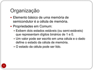 Organização
 Elemento básico de uma memória de
semicondutor é a célula de memória.
 Propriedades em Comum:
 Exibem dois estados estáveis (ou semi-estáveis)
que representam dígitos binários de 1 e 0.
 Um valor pode ser escrito em uma célula e o dado
define o estado da célula de memória.
 O estado da célula pode ser lido.
11
 