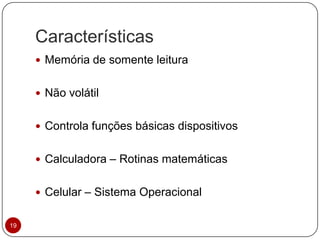 Características
19
 Memória de somente leitura
 Não volátil
 Controla funções básicas dispositivos
 Calculadora – Rotinas matemáticas
 Celular – Sistema Operacional
 