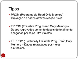 Tipos
20
 PROM (Programable Read Only Memory) –
Gravação de dados através reação física
 EPROM (Erasable Prog. Read Only Memory –
Dados regravados somente depois de totalmente
apagados por raios ultra violetas
 EEPROM (Electrically Erasable Prog. Read Only
Memory – Dados regravados por meios
eletrônicos.
 