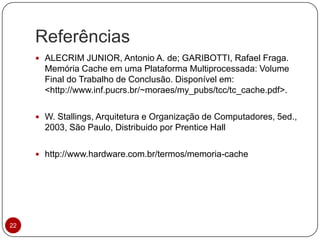 Referências
22
 ALECRIM JUNIOR, Antonio A. de; GARIBOTTI, Rafael Fraga.
Memória Cache em uma Plataforma Multiprocessada: Volume
Final do Trabalho de Conclusão. Disponível em:
<http://www.inf.pucrs.br/~moraes/my_pubs/tcc/tc_cache.pdf>.
 W. Stallings, Arquitetura e Organização de Computadores, 5ed.,
2003, São Paulo, Distribuido por Prentice Hall
 http://www.hardware.com.br/termos/memoria-cache
 