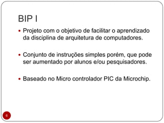 BIP I
6
 Projeto com o objetivo de facilitar o aprendizado
da disciplina de arquitetura de computadores.
 Conjunto de instruções simples porém, que pode
ser aumentado por alunos e/ou pesquisadores.
 Baseado no Micro controlador PIC da Microchip.
 