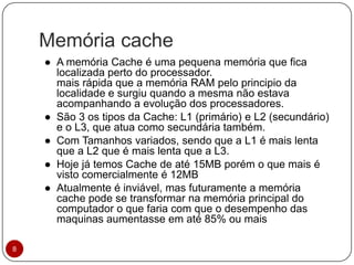 Memória cache
8
● A memória Cache é uma pequena memória que fica
localizada perto do processador.
mais rápida que a memória RAM pelo principio da
localidade e surgiu quando a mesma não estava
acompanhando a evolução dos processadores.
● São 3 os tipos da Cache: L1 (primário) e L2 (secundário)
e o L3, que atua como secundária também.
● Com Tamanhos variados, sendo que a L1 é mais lenta
que a L2 que é mais lenta que a L3.
● Hoje já temos Cache de até 15MB porém o que mais é
visto comercialmente é 12MB
● Atualmente é inviável, mas futuramente a memória
cache pode se transformar na memória principal do
computador o que faria com que o desempenho das
maquinas aumentasse em até 85% ou mais
 
