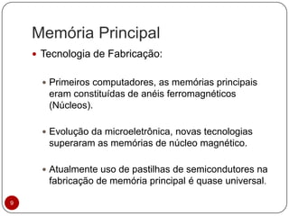 Memória Principal
 Tecnologia de Fabricação:
 Primeiros computadores, as memórias principais
eram constituídas de anéis ferromagnéticos
(Núcleos).
 Evolução da microeletrônica, novas tecnologias
superaram as memórias de núcleo magnético.
 Atualmente uso de pastilhas de semicondutores na
fabricação de memória principal é quase universal.
9
 