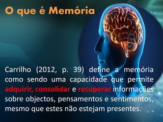 Carrilho (2012, p. 39) define a memória
como sendo uma capacidade que permite
adquirir, consolidar e recuperar informações
sobre objectos, pensamentos e sentimentos,
mesmo que estes não estejam presentes.
O que é Memória
 