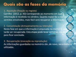 Quais são as fases da memória
1. Aquisição (fixação ou registo)
Carrilho (2012, p. 43) Corresponde ao momento em que a
informação é recebida no cérebro. Quanto maior for o número dos
sentidos envolvidos, mais fácil será recuperar a informação.
2. Consolidação (Armazenamento ou retenção)
Nesta fase em que a informação é arquivada na memória para mais
tarde ser recuperada. Esta etapa pode levar semanas, ou até meses,
para ficar concluida.
3. Recuperação (evocação ou reprodução)
As informações guardadas na memória são ,de novo, recordadas e
utilizadas.
 