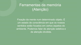 Ferramentas da memória
(Atenção)
Fixação da mente num determinado objeto. É
um estado de consciência em que os nossos
sentidos estão focados em certos aspetos do
ambiente. Podemos falar de atenção seletiva e
de atenção dividida.
 
