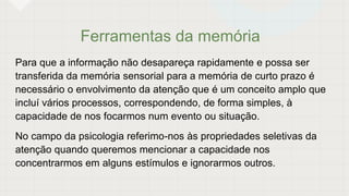 Ferramentas da memória
Para que a informação não desapareça rapidamente e possa ser
transferida da memória sensorial para a memória de curto prazo é
necessário o envolvimento da atenção que é um conceito amplo que
incluí vários processos, correspondendo, de forma simples, à
capacidade de nos focarmos num evento ou situação.
No campo da psicologia referimo-nos às propriedades seletivas da
atenção quando queremos mencionar a capacidade nos
concentrarmos em alguns estímulos e ignorarmos outros.
 