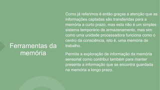 Ferramentas da
memória
Como já referimos é então graças a atenção que as
informações captadas são transferidas para a
memória a curto prazo, mas esta não é um simples
sistema temporário de armazenamento, mas sim
como uma unidade processadora funciona como o
centro da consciência, isto é, uma memória de
trabalho.
Permite a exploração de informação da memória
sensorial como contribuí também para manter
presente a informação que se encontra guardada
na memória a longo prazo.
 