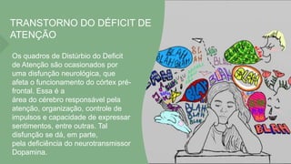 TRANSTORNO DO DÉFICIT DE
ATENÇÃO
Os quadros de Distúrbio do Deficit
de Atenção são ocasionados por
uma disfunção neurológica, que
afeta o funcionamento do córtex pré-
frontal. Essa é a
área do cérebro responsável pela
atenção, organização, controle de
impulsos e capacidade de expressar
sentimentos, entre outras. Tal
disfunção se dá, em parte,
pela deficiência do neurotransmissor
Dopamina.
 