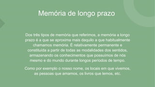 Memória de longo prazo
Dos três tipos de memória que referimos, a memória a longo
prazo é a que se aproxima mais daquilo a que habitualmente
chamamos memória. É relativamente permanente e
constituída a partir de todas as modalidades dos sentidos,
armazenando os conhecimentos que possuímos de nós
mesmo e do mundo durante longos períodos de tempo.
Como por exemplo o nosso nome, os locais em que vivemos,
as pessoas que amamos, os livros que lemos, etc.
 