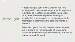 Introdução
A nossa relação com o meio exterior não faria
sentido senão tivéssemos uma forma de registar e
relembrar os resultados das nossas interações.
Criar, reter e recordar representam etapas
importantes e necessárias no processamento de
informação e dizem respeito essencialmente á
memória.
Estas três operações são interdependentes pelo
que o sistema de memorização só funcionará
corretamente se conseguirmos codificar, armazenar
e recuperar a informação.
 
