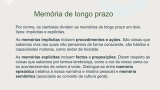 Memória de longo prazo
Por norma, os cientistas dividem as memórias de longo prazo em dois
tipos: implícitas e explícitas.
As memórias implícitas incluem procedimentos e ações. São coisas que
sabemos mas nas quais não pensamos de forma consciente, são hábitos e
capacidades motoras, como andar de bicicleta.
As memórias explícitas incluem factos e proposições. Dizem respeito ás
coisas que sabemos por termos lembrança, como a cor da nossa cama ou
os acontecimentos de ontem á tarde. Distingue-se entre memória
episódica (relativa á nossa narrativa e história pessoal) e memória
semântica (associada ao conceito de cultura geral).
 