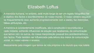 Elizabeth Loftus
A memória humana, no entanto, está muito longe de ser um registo fotográfico fiel
e objetivo dos factos e acontecimentos do nosso mundo. O nosso cérebro esquece-
se frequentemente (isso aumenta progressivamente com a idade), faz distorções,
falsas atribuições, etc.
A memória é constantemente modificada, ela é constituída e reconstituída a
cada instante, sofrendo influencias da edução que recebemos, da comunicação
que temos com os outros, da nossa interpretação pessoal dos acontecimentos e
dos factos. Pode também ser influenciada pela leitura dos meios de comunicação
social, os nosso valores e anseios.
Basicamente pela imagem que temos de nós próprios e do mundo que nos rodeia.
 