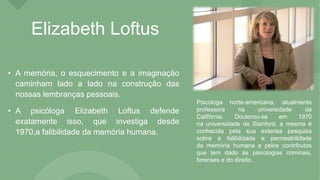 Elizabeth Loftus
• A memória, o esquecimento e a imaginação
caminham lado a lado na construção das
nossas lembranças pessoais.
• A psicóloga Elizabeth Loftus defende
exatamente isso, que investiga desde
1970,a falibilidade da memória humana.
Psicóloga norte-americana, atualmente
professora na universidade da
Califórnia. Doutorou-se em 1970
na universidade de Stanford, a mesma é
conhecida pela sua extensa pesquisa
sobre a falibilidade e permeabilidade
da memória humana e pelos contributos
que tem dado ás psicologias criminais,
forenses e do direito.
 