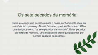 Os sete pecados da memória
Outro psicólogo que contribuiu para o nosso conhecimento atual da
memória foi o psicólogo Daniel Schacter, que identificou em 1999 o
que designou como “os sete pecados da memória”. Estes pecados
são erros da memória, uma espécie de preço que pagamos por
sermos capazes de recordar.
 