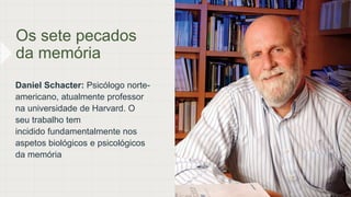 Os sete pecados
da memória
Daniel Schacter: Psicólogo norte-
americano, atualmente professor
na universidade de Harvard. O
seu trabalho tem
incidido fundamentalmente nos
aspetos biológicos e psicológicos
da memória
 