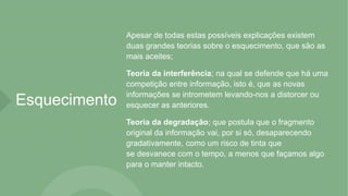 Esquecimento
Apesar de todas estas possíveis explicações existem
duas grandes teorias sobre o esquecimento, que são as
mais aceites;
Teoria da interferência; na qual se defende que há uma
competição entre informação, isto é, que as novas
informações se intrometem levando-nos a distorcer ou
esquecer as anteriores.
Teoria da degradação; que postula que o fragmento
original da informação vai, por si só, desaparecendo
gradativamente, como um risco de tinta que
se desvanece com o tempo, a menos que façamos algo
para o manter intacto.
 