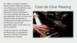 Caso de Clive Wearing
Em 1985, o musico e maestro
britânico Clive Wearning contraiu
uma infeção que lhe danificou uma
parte importante dos lobos
temporal e frontal, deixando-o,
com uma memória de menos de
dez segundos. Clive é um dos mais
severos casos de amnésia, é
incapaz de reconhecer pessoas ou
de recordar o que foi dito
momentos antes. A sua vida é um
eterno presente.
Porém no meio de um deserto
de lembranças, a habilidade e
memória musicais do maestro
mantiveram-se intactas.
 