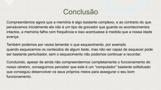 Conclusão
Compreendemos agora que a memória é algo bastante complexo, e ao contrario do que
pensávamos inicialmente ela não é um tipo de gravador que guarda os acontecimentos
intactos, a memória falha com frequência e isso acentuasse á medida que a nossa idade
avança.
Também podemos por vezes lamentar o que esquecimento, por exemplo
quando esquecemos os conteúdos de algum teste, mas não ser capaz de esquecer pode
ser bastante perturbador, sem o esquecimento não podemos continuar a recordar.
Concluindo, apesar de ainda não compreendermos completamente o funcionamento do
nosso cérebro, conseguimos perceber que este é um “computador” bastante sofisticado
que conseguiu desenvolver os seus próprios meios para assegurar o seu bom
funcionamento.
 