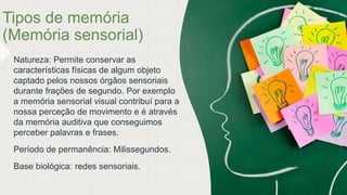 Tipos de memória
(Memória sensorial)
Natureza: Permite conservar as
características físicas de algum objeto
captado pelos nossos órgãos sensoriais
durante frações de segundo. Por exemplo
a memória sensorial visual contribuí para a
nossa perceção de movimento e é através
da memória auditiva que conseguimos
perceber palavras e frases.
Período de permanência: Milissegundos.
Base biológica: redes sensoriais.
 
