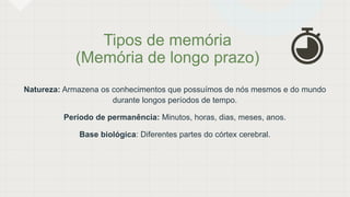 Tipos de memória
(Memória de longo prazo)
Natureza: Armazena os conhecimentos que possuímos de nós mesmos e do mundo
durante longos períodos de tempo.
Período de permanência: Minutos, horas, dias, meses, anos.
Base biológica: Diferentes partes do córtex cerebral.
 
