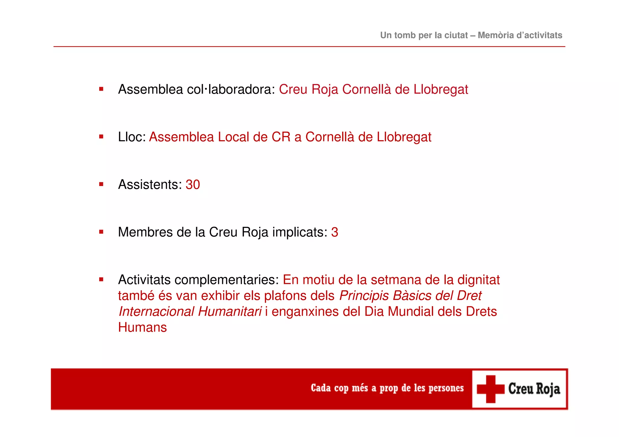 Assemblea col·laboradora: Creu Roja Cornellà de Llobregat
Lloc: Assemblea Local de CR a Cornellà de Llobregat
Assistents: 30
Membres de la Creu Roja implicats: 3
Activitats complementaries: En motiu de la setmana de la dignitat
també és van exhibir els plafons dels Principis Bàsics del Dret
Internacional Humanitari i enganxines del Dia Mundial dels Drets
Humans
Un tomb per la ciutat – Memòria d’activitats
 