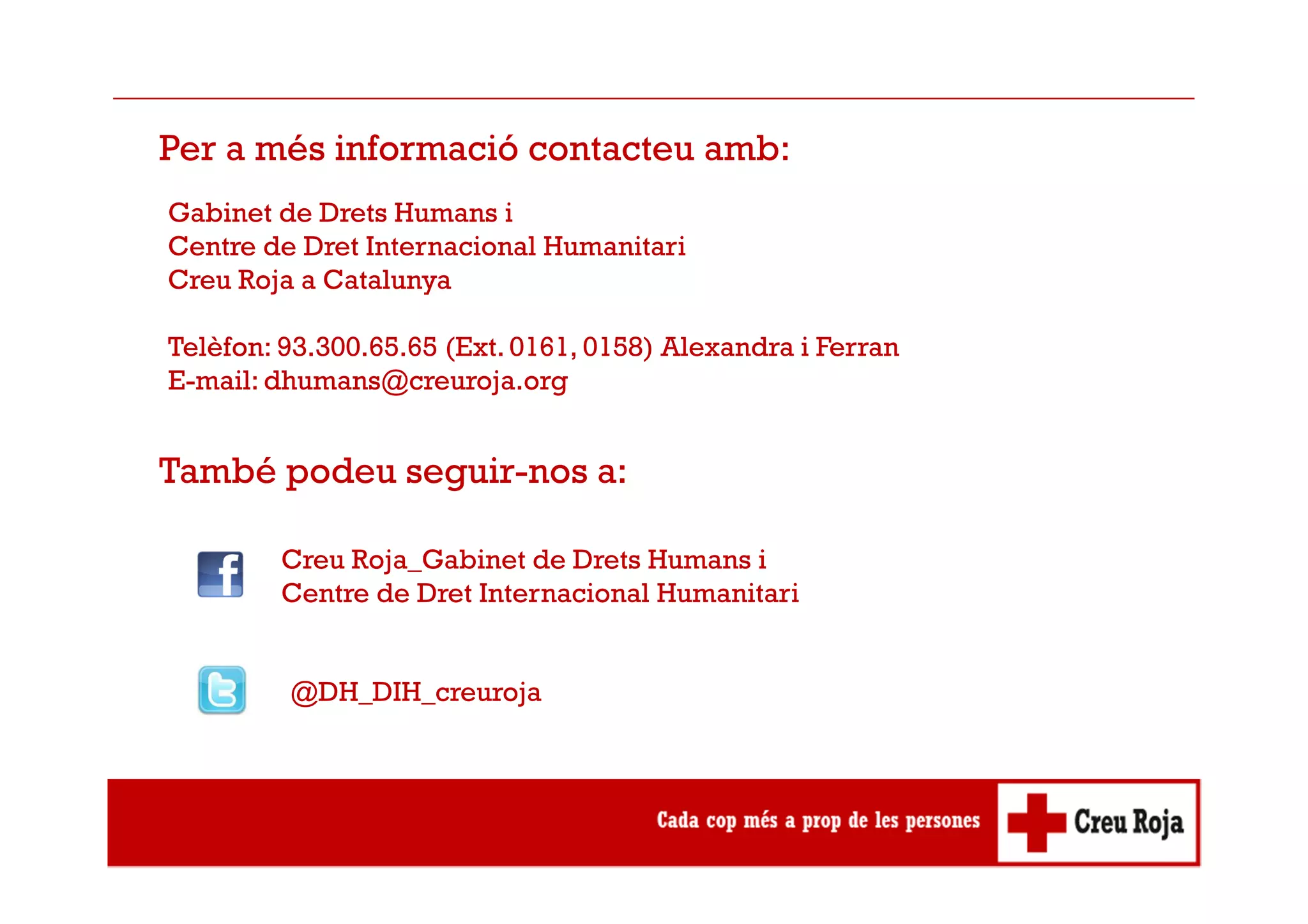 Per a més informació contacteu amb:
Gabinet de Drets Humans i
Centre de Dret Internacional Humanitari
Creu Roja a Catalunya
Telèfon: 93.300.65.65 (Ext. 0161, 0158) Alexandra i Ferran
E-mail: dhumans@creuroja.org
També podeu seguir-nos a:
Creu Roja_Gabinet de Drets Humans i
Centre de Dret Internacional Humanitari
@DH_DIH_creuroja
 