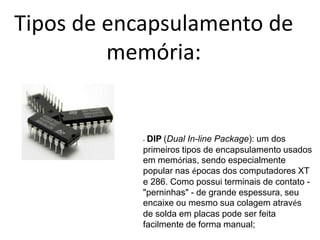 Tipos de encapsulamento de
memória:
- DIP (Dual In-line Package): um dos
primeiros tipos de encapsulamento usados
em memórias, sendo especialmente
popular nas épocas dos computadores XT
e 286. Como possui terminais de contato -
"perninhas" - de grande espessura, seu
encaixe ou mesmo sua colagem através
de solda em placas pode ser feita
facilmente de forma manual;
 