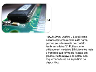 - SOJ (Small Outline J-Lead): esse
encapsulamento recebe este nome
porque seus terminais de contato
lembram a letra 'J'. Foi bastante
utilizado em módulos SIMM (vistos mais
à frente) e sua forma de fixação em
placas é feita através de solda, não
requerendo furos na superfície do
dispositivo;
 