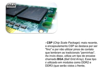 - CSP (Chip Scale Package): mais recente,
o encapsulamento CSP se destaca por ser
"fino" e por não utilizar pinos de contato
que lembram as tradicionais "perninhas".
Ao invés disso, utiliza um tipo de encaixe
chamado BGA (Ball Grid Array). Esse tipo
é utilizado em módulos como DDR2 e
DDR3 (que serão vistos à frente).
 