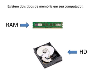 Existem dois tipos de memória em seu computador.
RAM
HD
 