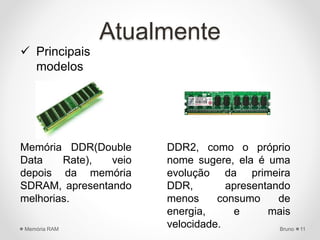 Atualmente
 Principais
modelos
Memória DDR(Double
Data Rate), veio
depois da memória
SDRAM, apresentando
melhorias.
DDR2, como o próprio
nome sugere, ela é uma
evolução da primeira
DDR, apresentando
menos consumo de
energia, e mais
velocidade. BrunoMemória RAM 11
 