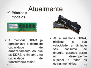 Atualmente
 A memória DDR3 já
apresentava o dobro de
capacidade de
armazenamento do que
as DDR2, e tinham uma
capacidade de
transferência maior.
 Já a memória DDR4,
triplicou a sua
velocidade e diminuiu
seu consumo de
energia, gerando assim
um desempenho
superior à todas as
outras memórias.
 Principais
modelos
Bruno 12
 