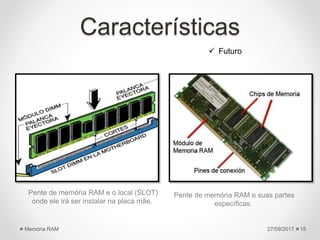 Características
Pente de memória RAM e o local (SLOT)
onde ele irá ser instalar na placa mãe.
Pente de memória RAM e suas partes
específicas.
27/09/2017Memória RAM 15
 Futuro
 