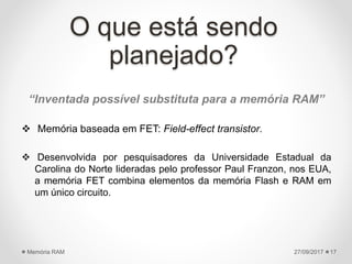 O que está sendo
planejado?
27/09/2017Memória RAM 17
“Inventada possível substituta para a memória RAM”
 Memória baseada em FET: Field-effect transistor.
 Desenvolvida por pesquisadores da Universidade Estadual da
Carolina do Norte lideradas pelo professor Paul Franzon, nos EUA,
a memória FET combina elementos da memória Flash e RAM em
um único circuito.
 