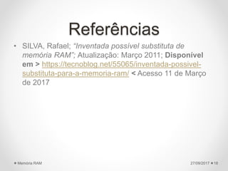 Referências
• SILVA, Rafael; “Inventada possível substituta de
memória RAM”; Atualização: Março 2011; Disponível
em > https://tecnoblog.net/55065/inventada-possivel-
substituta-para-a-memoria-ram/ < Acesso 11 de Março
de 2017
27/09/2017Memória RAM 18
 