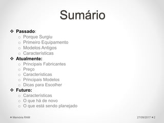 Sumário
 Passado:
o Porque Surgiu
o Primeiro Equipamento
o Modelos Antigos
o Características
 Atualmente:
o Principais Fabricantes
o Preço
o Características
o Principais Modelos
o Dicas para Escolher
 Futuro:
o Características
o O que há de novo
o O que está sendo planejado
27/09/2017Memória RAM 2
 