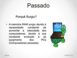 Passado
Porquê Surgiu?
• A memória RAM surgiu devido à
necessidade constante de
aumentar a velocidade dos
computadores, devido à sua
constante evolução e ao
surgimento dos PCs
(Computadores pessoais).
27/09/2017Bruno 3
 
