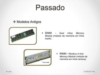 Passado
 Modelos Antigos
27/09/2017Lana 6
 DIMM - Dual Inline Memory
Module (módulo de memória em linha
dupla)
 RIMM - Rambus In-line
Memory Module (módulo de
memória em linha rambus)
 