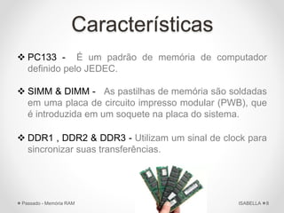 Características
 PC133 - É um padrão de memória de computador
definido pelo JEDEC.
 SIMM & DIMM - As pastilhas de memória são soldadas
em uma placa de circuito impresso modular (PWB), que
é introduzida em um soquete na placa do sistema.
 DDR1 , DDR2 & DDR3 - Utilizam um sinal de clock para
sincronizar suas transferências.
ISABELLAPassado - Memória RAM 8
 